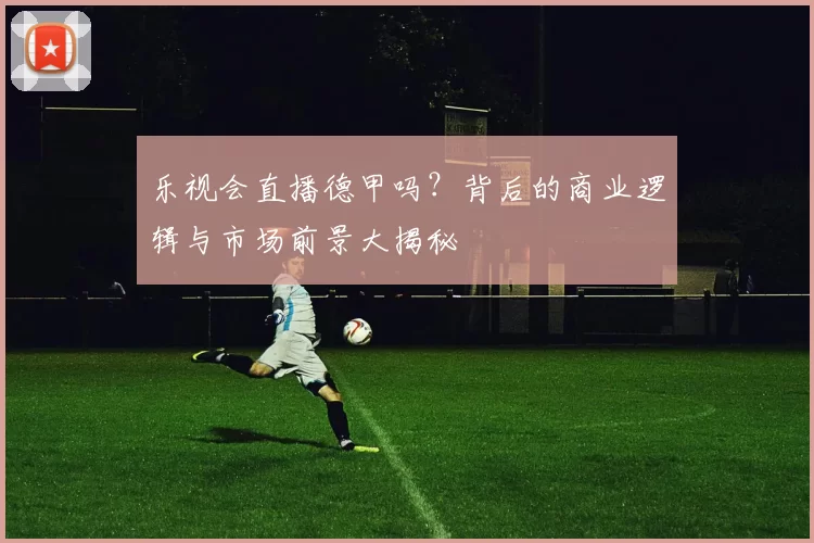 乐视会直播德甲吗?背后的商业逻辑与市场前景大揭秘