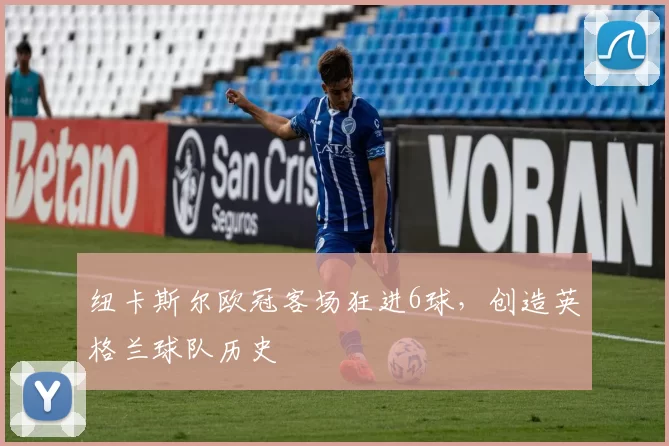 纽卡斯尔欧冠客场狂进6球，创造英格兰球队历史