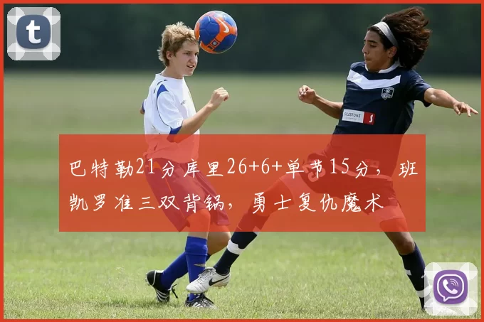 巴特勒21分库里26+6+单节15分，班凯罗准三双背锅，勇士复仇魔术