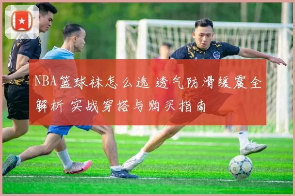 NBA篮球袜怎么选 透气防滑缓震全解析 实战穿搭与购买指南