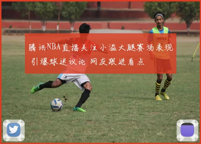 腾讯NBA直播关注小溢大腿赛场表现 引爆球迷议论 网友跟进看点