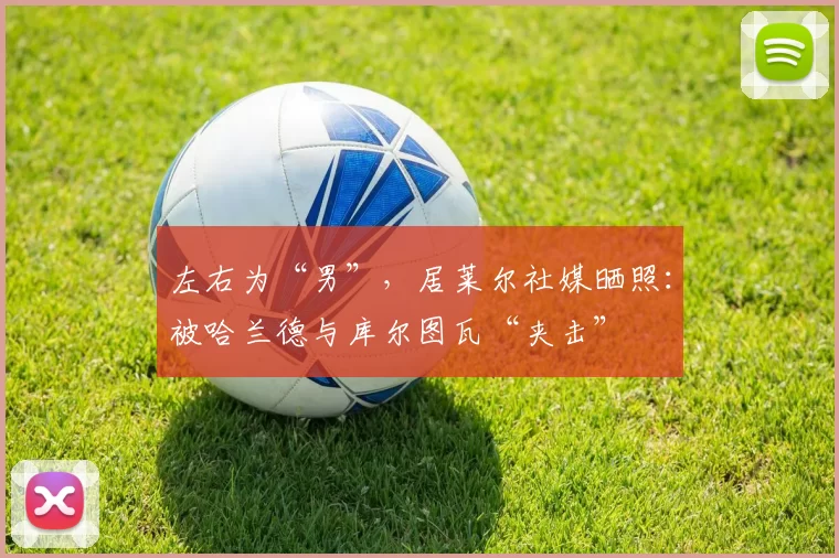 左右为“男”，居莱尔社媒晒照：被哈兰德与库尔图瓦“夹击”