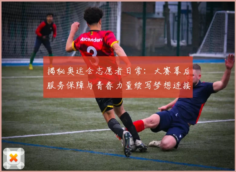 揭秘奥运会志愿者日常：大赛幕后服务保障与青春力量续写梦想连接