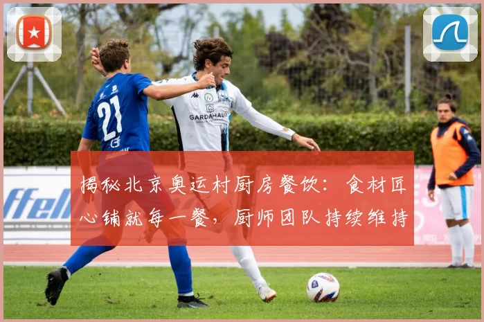 揭秘北京奥运村厨房餐饮：食材匠心铺就每一餐，厨师团队持续维持口碑